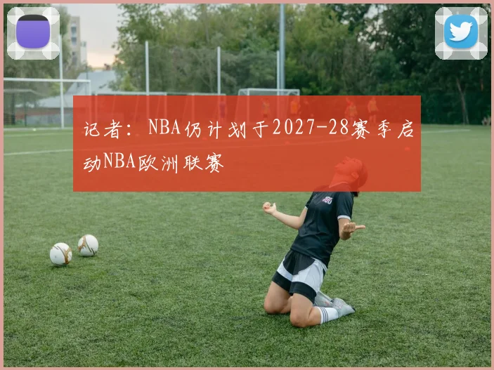 记者：NBA仍计划于2027-28赛季启动NBA欧洲联赛