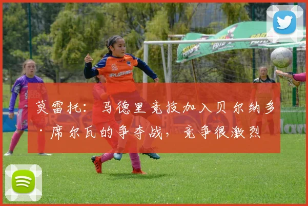 莫雷托：马德里竞技加入贝尔纳多·席尔瓦的争夺战，竞争很激烈
