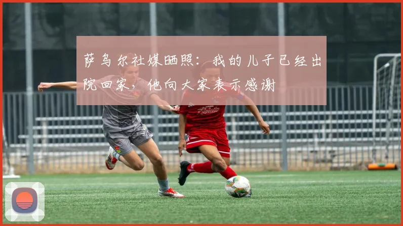 萨乌尔社媒晒照：我的儿子已经出院回家，他向大家表示感谢