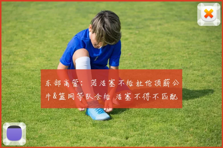 东部高管：若活塞不给杜伦顶薪公牛&篮网等队会给 活塞不得不匹配