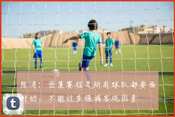 陈涛：密集赛程是所有球队都要面对的，不能过多强调客观因素