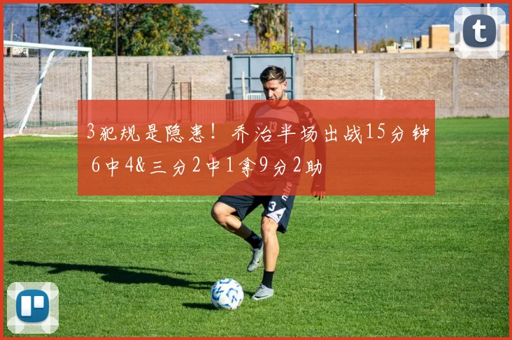 3犯规是隐患！乔治半场出战15分钟 6中4&三分2中1拿9分2助