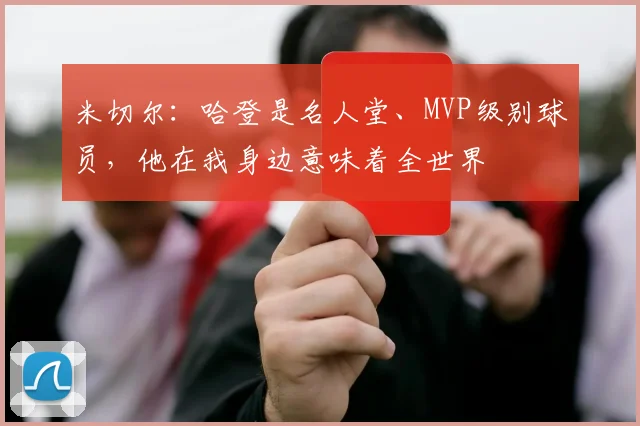 米切尔：哈登是名人堂、MVP级别球员，他在我身边意味着全世界