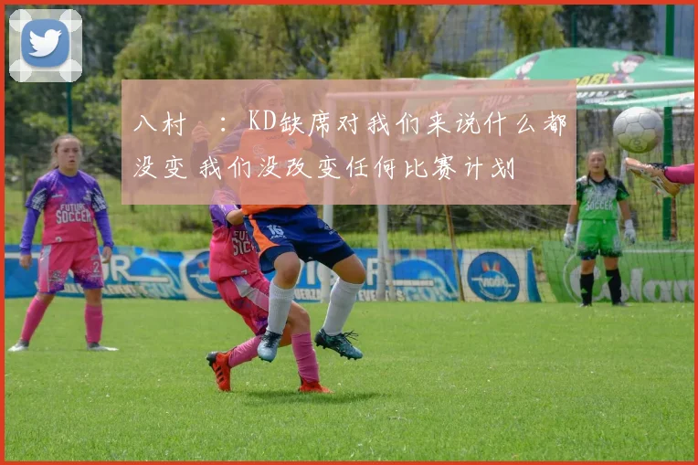 八村塁：KD缺席对我们来说什么都没变 我们没改变任何比赛计划